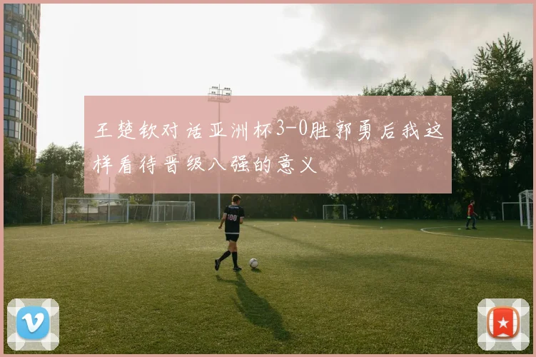 王楚钦对话亚洲杯3-0胜郭勇后我这样看待晋级八强的意义