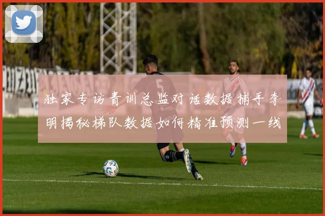 独家专访青训总监对话数据捕手李明揭秘梯队数据如何精准预测一线队战绩起伏