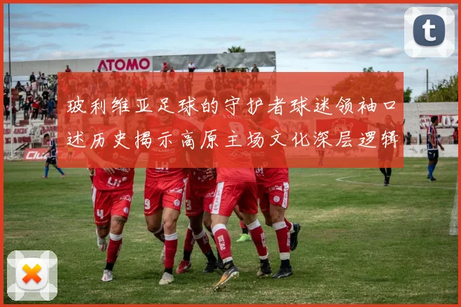 玻利维亚足球的守护者球迷领袖口述历史揭示高原主场文化深层逻辑