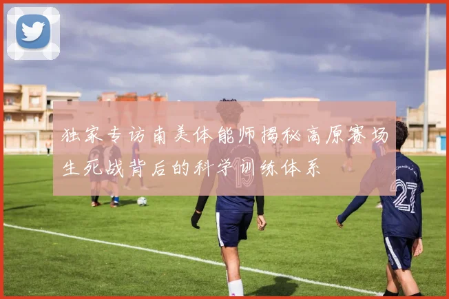 独家专访南美体能师揭秘高原赛场生死战背后的科学训练体系
